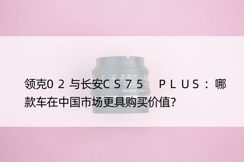 领克02与长安CS75 PLUS：哪款车在中国市场更具购买价值？