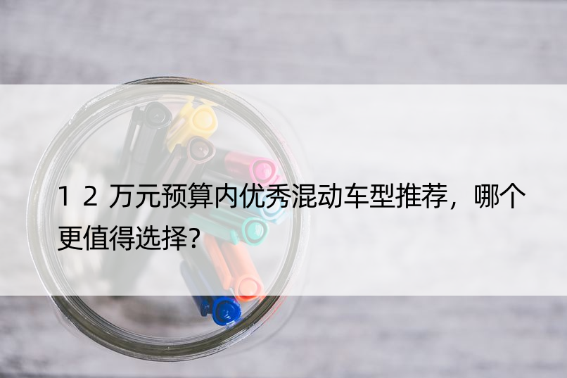 12万元预算内混动车型推荐，哪个更值得选择？