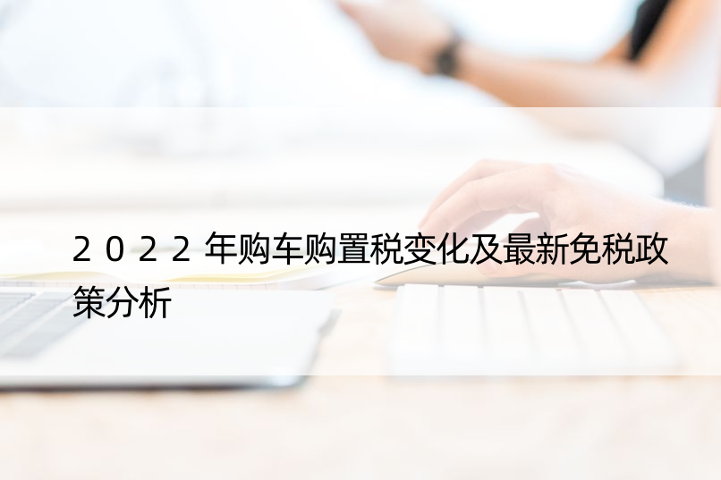 2022年购车购置税变化及最新免税政策分析