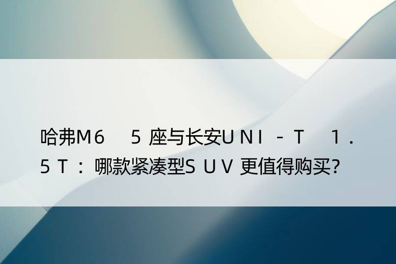 哈弗M6 5座与长安UNI-T 1.5T：哪款紧凑型SUV更值得购买？