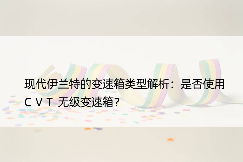 现代伊兰特的变速箱类型解析：是否使用CVT无级变速箱？