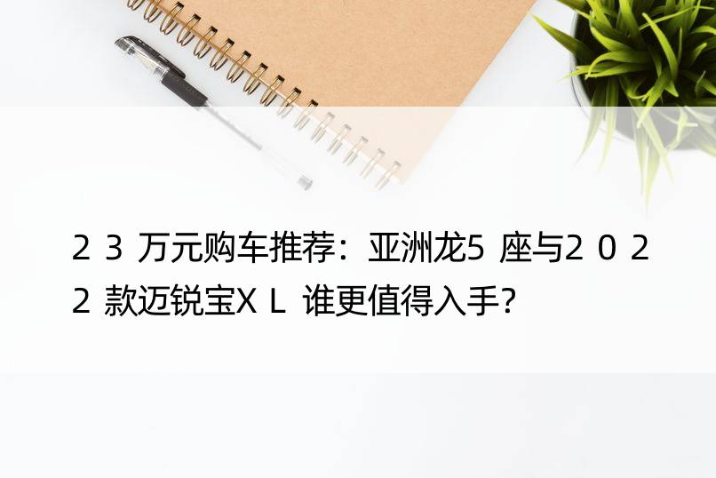 23万元购车推荐：亚洲龙5座与2022款迈锐宝XL谁更值得入手？