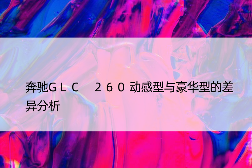 奔驰GLC 260动感型与豪华型的差异分析