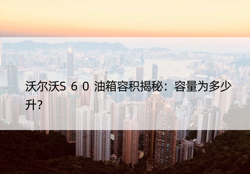 沃尔沃S60油箱容积揭秘：容量为多少升？