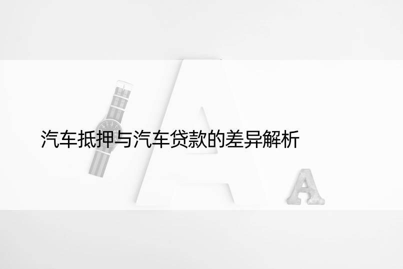 汽车抵押与汽车贷款的差异解析