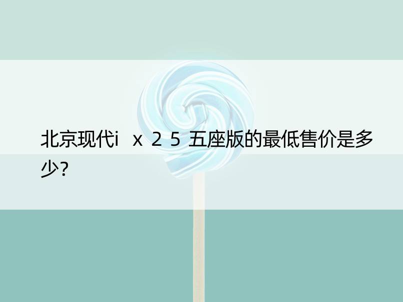 北京现代ix25五座版的更低售价是多少？