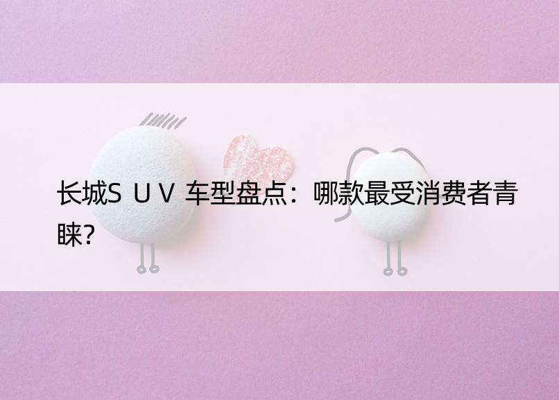 长城SUV车型盘点：哪款最受消费者青睐？