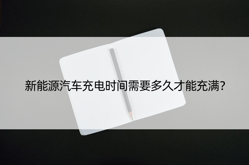 新能源汽车充电时间需要多久才能充满？