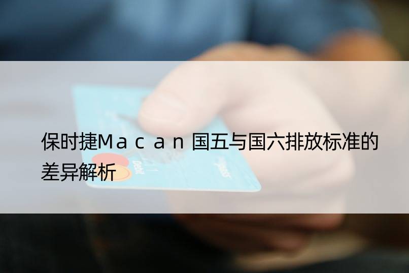 保时捷Macan国五与国六排放标准的差异解析