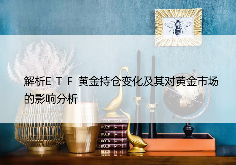 解析ETF黄金持仓变化及其对黄金市场的影响分析