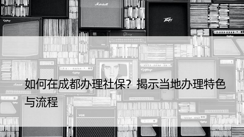 如何在成都办理社保？揭示当地办理特色与流程