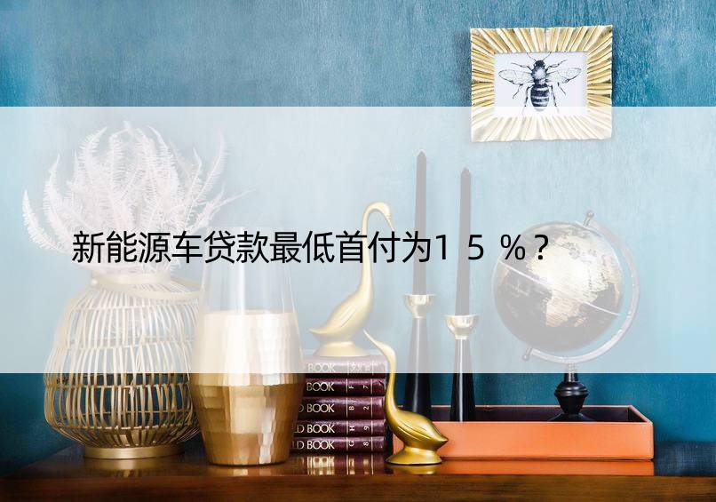 新能源车贷款更低首付为15%？