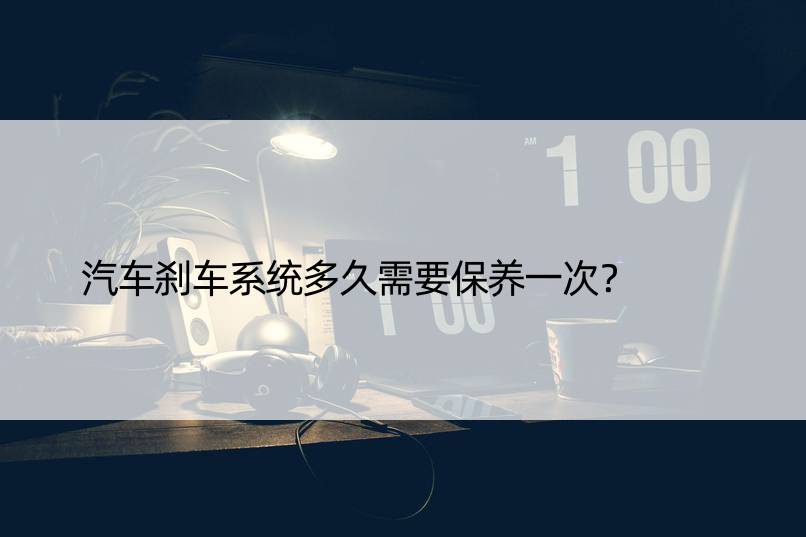 汽车刹车系统多久需要保养一次？