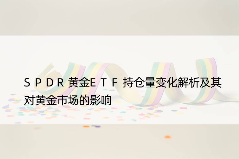 SPDR黄金ETF持仓量变化解析及其对黄金市场的影响