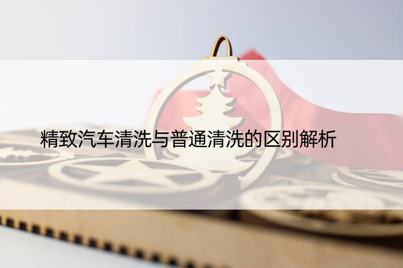 精致汽车清洗与普通清洗的区别解析