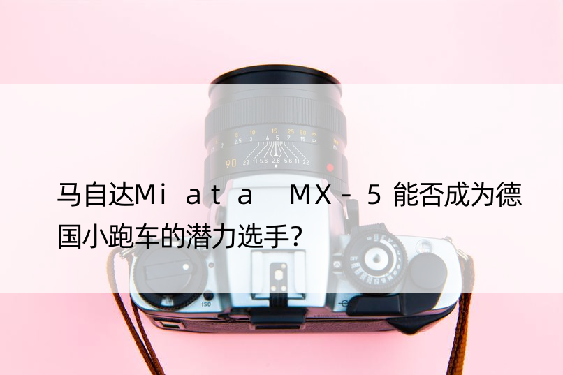 马自达Miata MX-5能否成为德国小跑车的潜力选手？