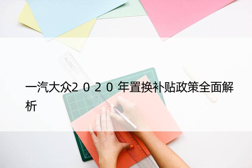 一汽大众2020年置换补贴政策全面解析