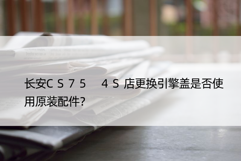 长安CS75 4S店更换引擎盖是否使用原装配件？