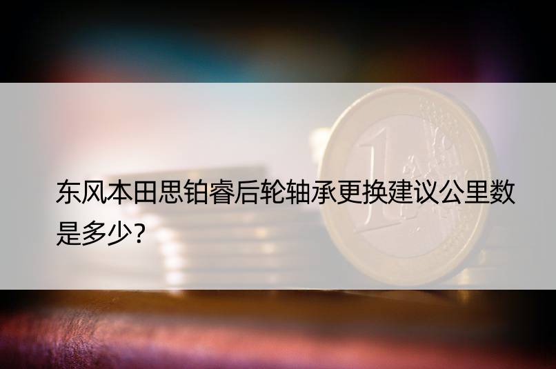 东风本田思铂睿后轮轴承更换建议公里数是多少？