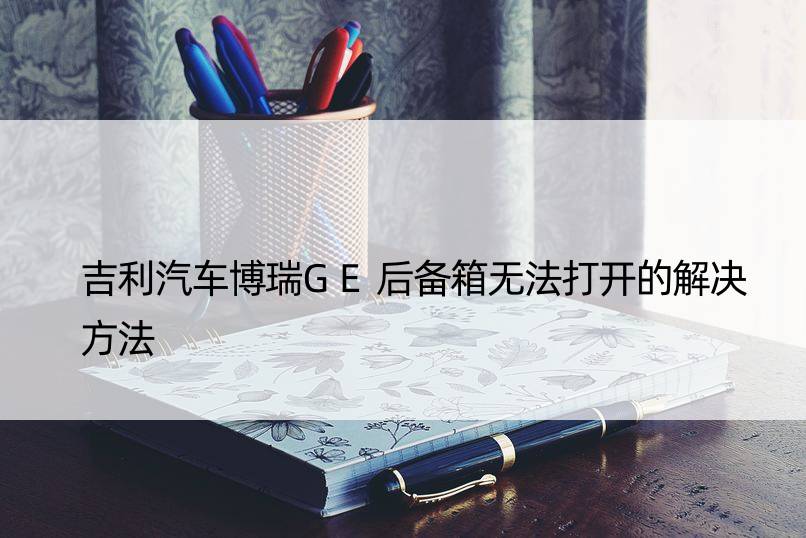 吉利汽车博瑞GE后备箱无法打开的解决方法