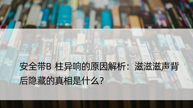 安全带B柱异响的原因解析：滋滋滋声背后隐藏的真相是什么？