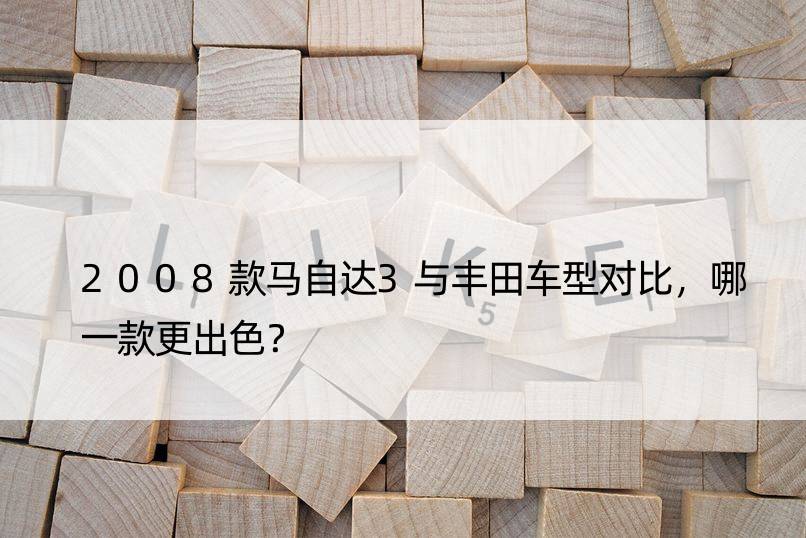 2008款马自达3与丰田车型对比，哪一款更出色？