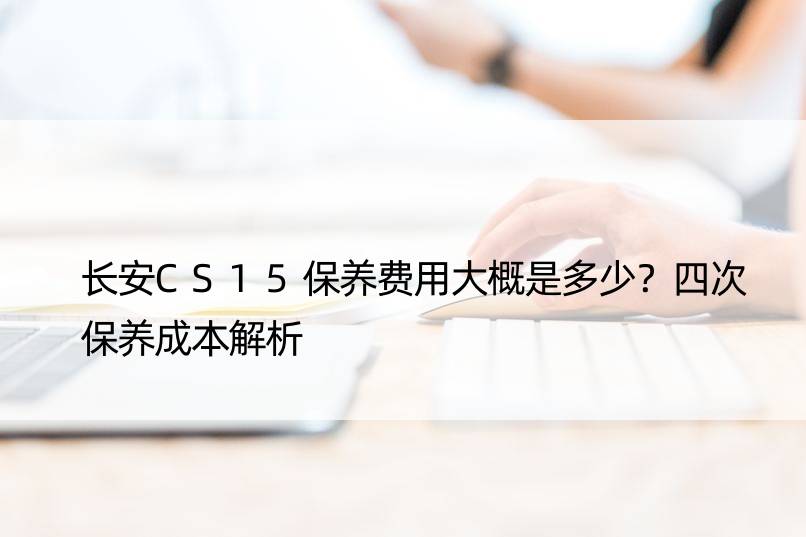 长安CS15保养费用大概是多少？四次保养成本解析