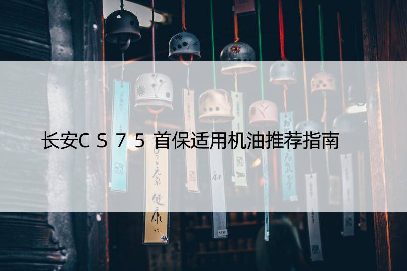 长安CS75首保适用机油推荐指南