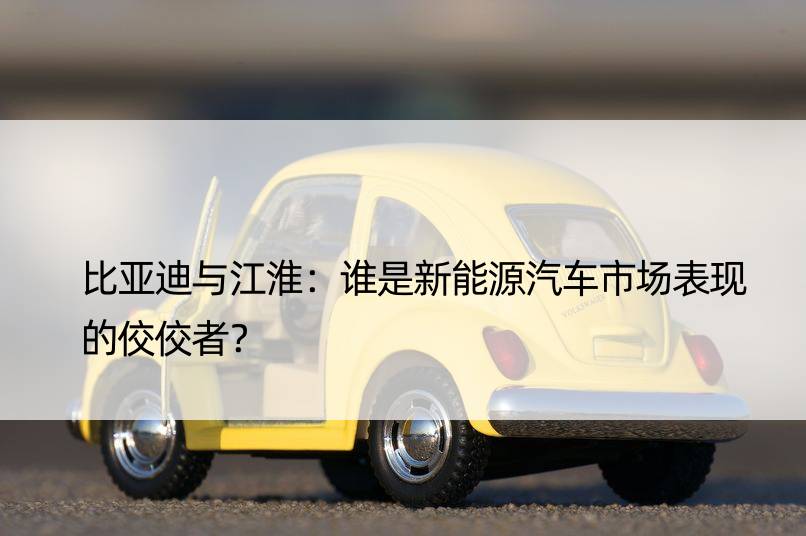 比亚迪与江淮：谁是新能源汽车市场表现的佼佼者？