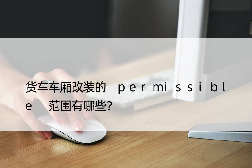 货车车厢改装的 permissible 范围有哪些？