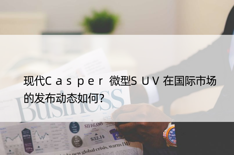 现代Casper微型SUV在国际市场的发布动态如何？