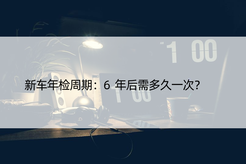 新车年检周期：6年后需多久一次？