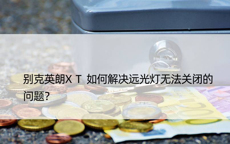 别克英朗XT如何解决远光灯无法关闭的问题？