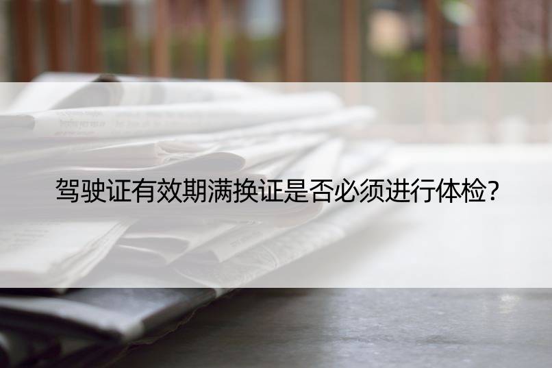 驾驶证有效期满换证是否必须进行体检？