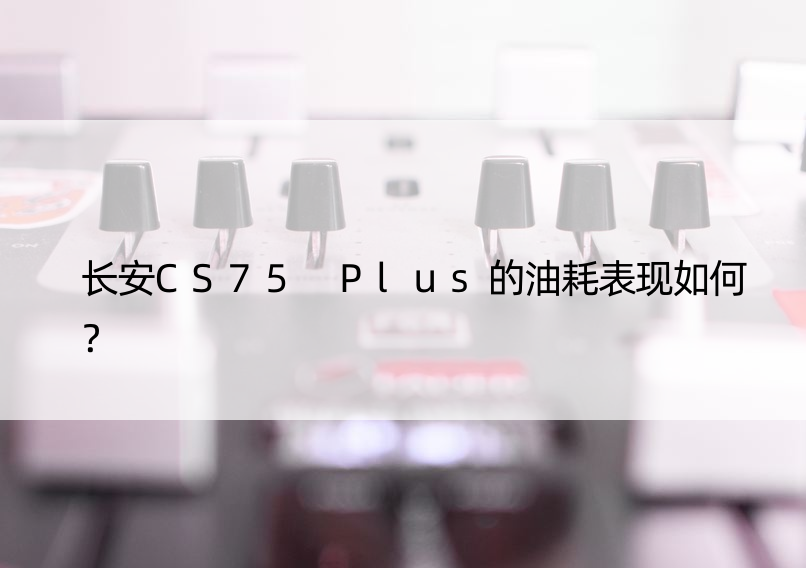 长安CS75 Plus的油耗表现如何？