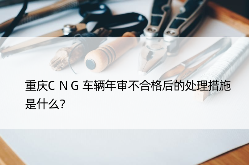 重庆CNG车辆年审不合格后的处理措施是什么？