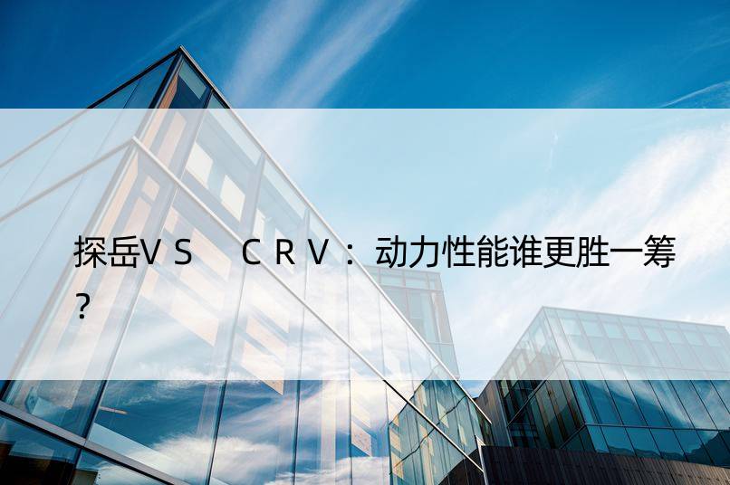 探岳VS CRV：动力性能谁更胜一筹？