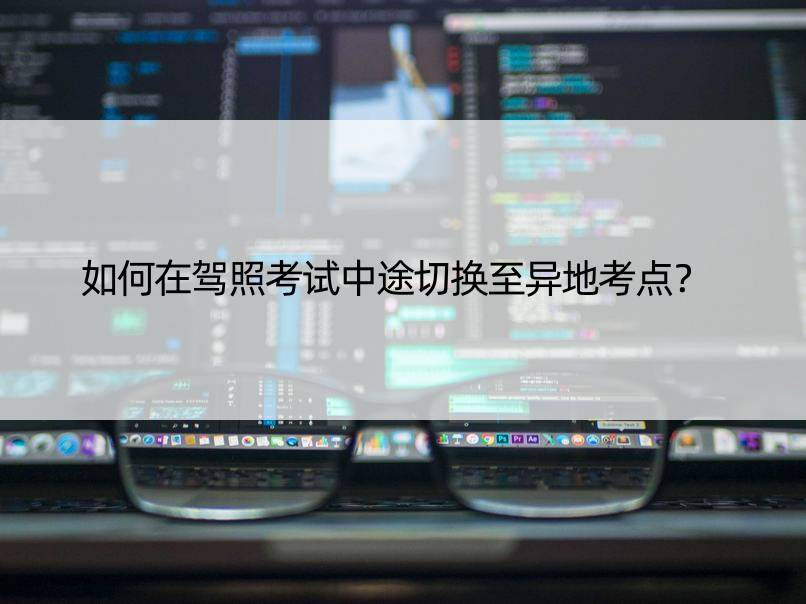 如何在驾照考试中途切换至异地考点？