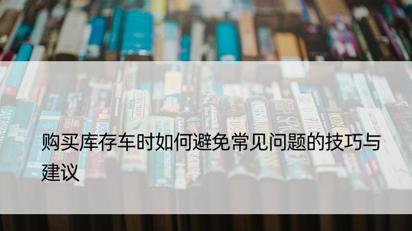 购买库存车时如何避免常见问题的技巧与建议