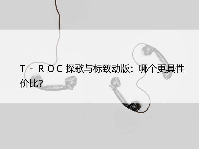 T-ROC探歌与标致动版：哪个更具性价比？