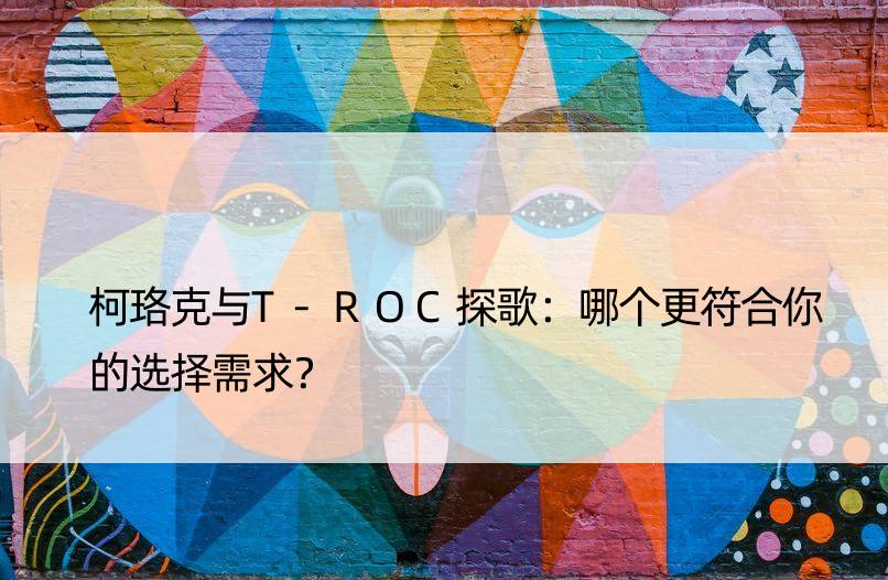 柯珞克与T-ROC探歌：哪个更符合你的选择需求？