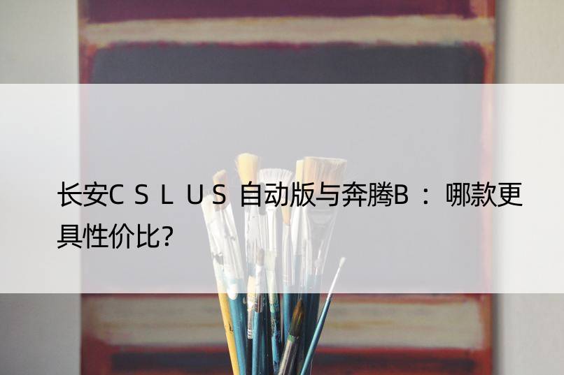 长安CSLUS自动版与奔腾B：哪款更具性价比？