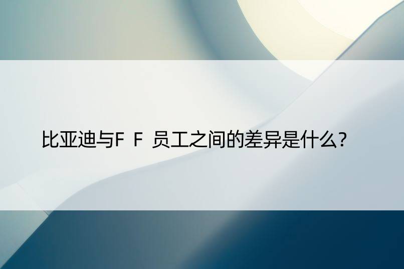 比亚迪与FF员工之间的差异是什么？