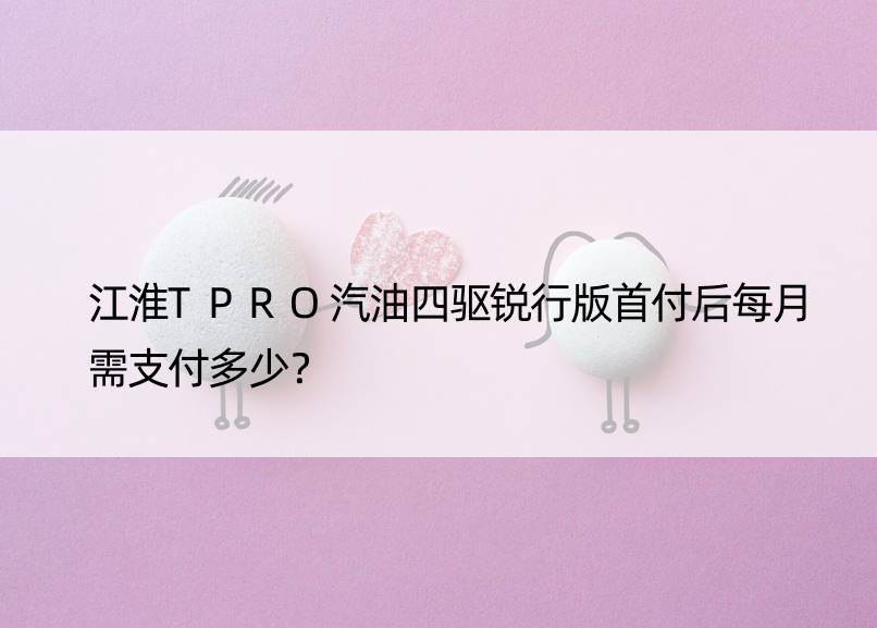 江淮TPRO汽油四驱锐行版首付后每月需支付多少？