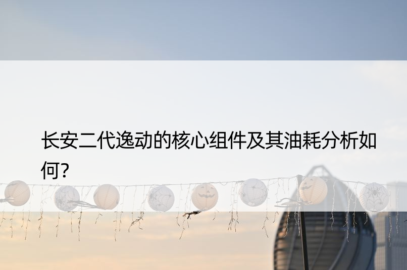 长安二代逸动的核心组件及其油耗分析如何？