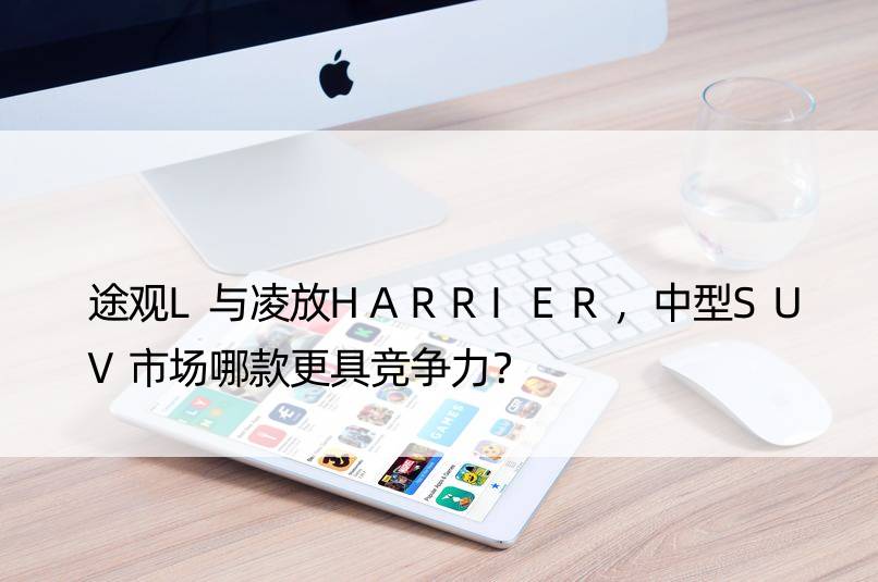 途观L与凌放HARRIER，中型SUV市场哪款更具竞争力？