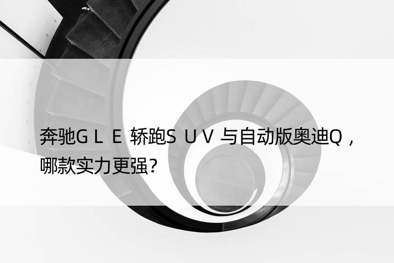 奔驰GLE轿跑SUV与自动版奥迪Q，哪款实力更强？