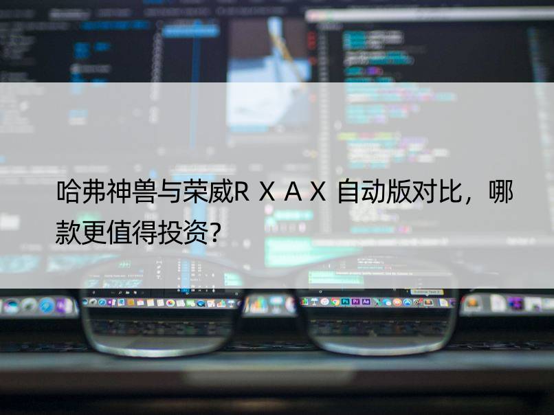 哈弗神兽与荣威RXAX自动版对比，哪款更值得投资？