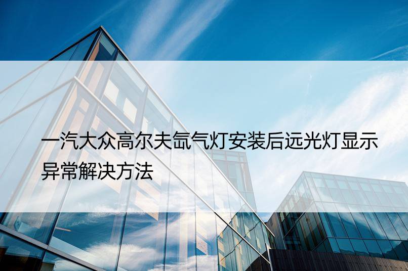 一汽大众高尔夫氙气灯安装后远光灯显示异常解决方法