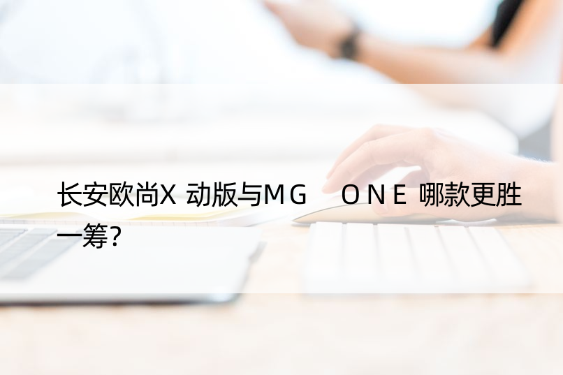 长安欧尚X动版与MG ONE哪款更胜一筹？